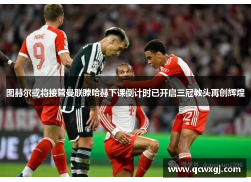 图赫尔或将接管曼联滕哈赫下课倒计时已开启三冠教头再创辉煌